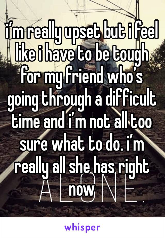 i’m really upset but i feel like i have to be tough for my friend who’s going through a difficult time and i’m not all too sure what to do. i’m really all she has right now