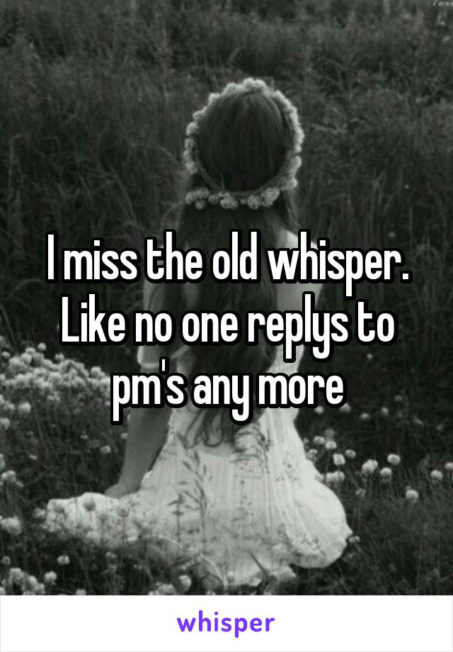 I miss the old whisper. Like no one replys to pm's any more