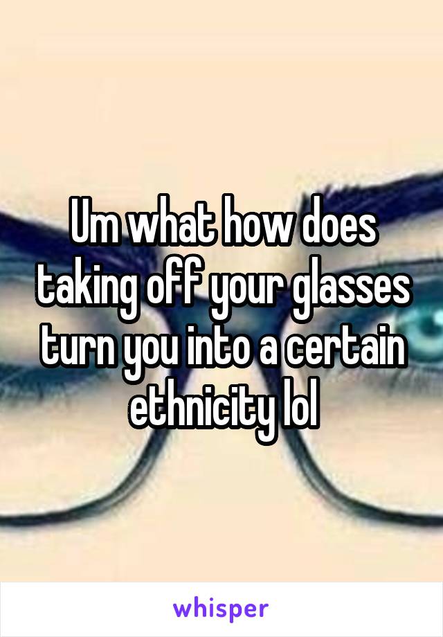 Um what how does taking off your glasses turn you into a certain ethnicity lol