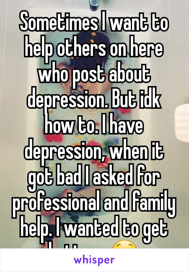 Sometimes I want to help others on here who post about depression. But idk how to. I have depression, when it got bad I asked for professional and family help. I wanted to get better...😕