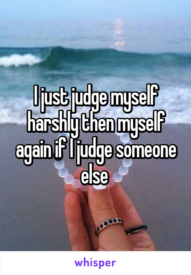 I just judge myself harshly then myself again if I judge someone else 