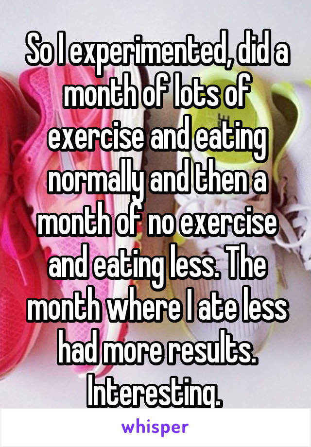 So I experimented, did a month of lots of exercise and eating normally and then a month of no exercise and eating less. The month where I ate less had more results. Interesting. 