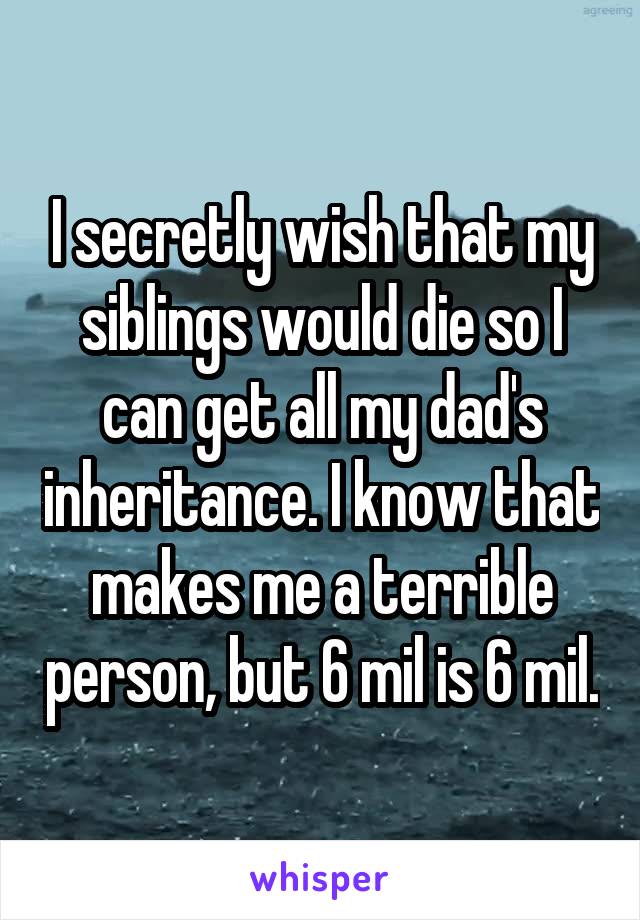 I secretly wish that my siblings would die so I can get all my dad's inheritance. I know that makes me a terrible person, but 6 mil is 6 mil.