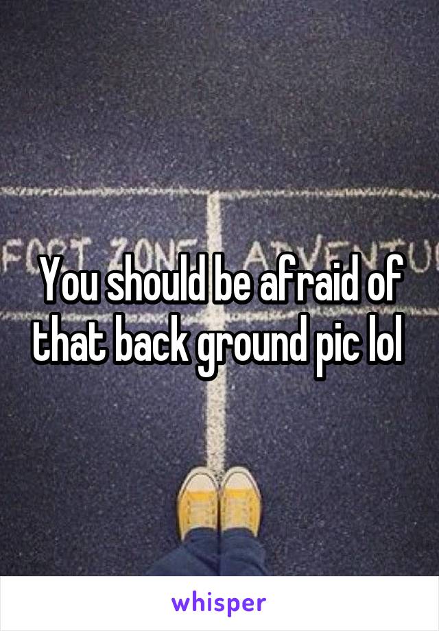 You should be afraid of that back ground pic lol 