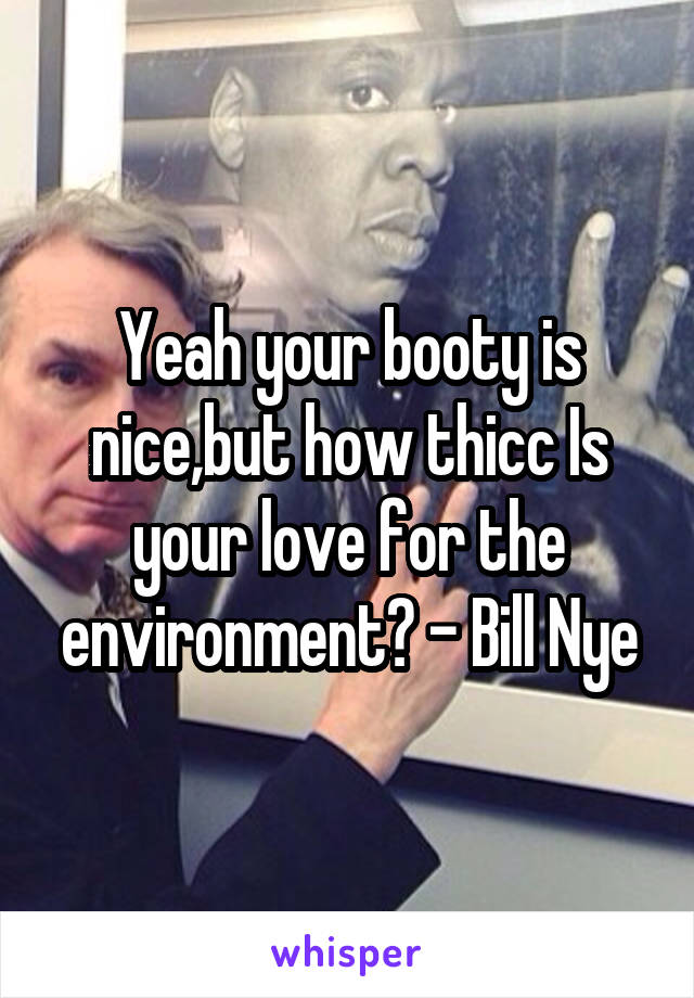 Yeah your booty is nice,but how thicc Is your love for the environment? - Bill Nye