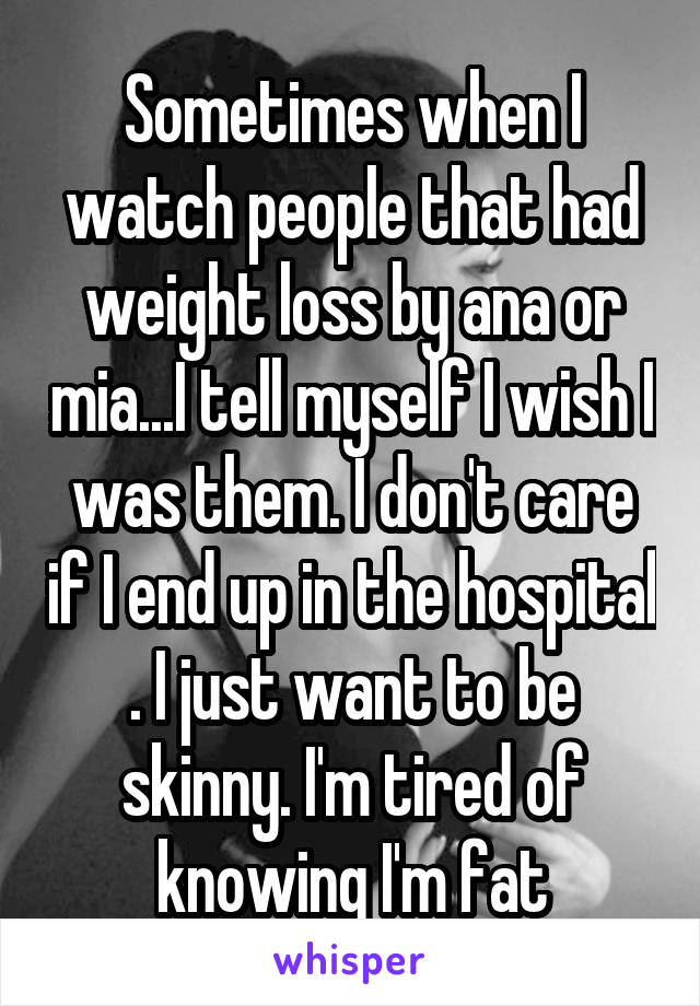 Sometimes when I watch people that had weight loss by ana or mia...I tell myself I wish I was them. I don't care if I end up in the hospital . I just want to be skinny. I'm tired of knowing I'm fat