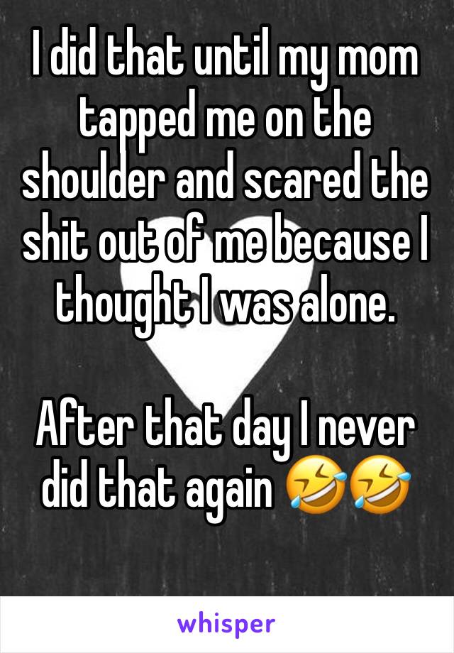 I did that until my mom tapped me on the shoulder and scared the shit out of me because I thought I was alone.

After that day I never did that again 🤣🤣