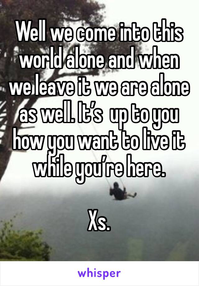Well we come into this world alone and when we leave it we are alone as well. It’s  up to you how you want to live it while you’re here. 

Xs.
