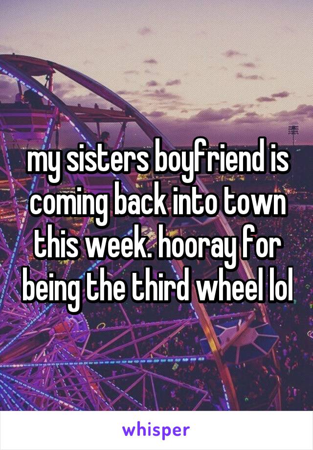 my sisters boyfriend is coming back into town this week. hooray for being the third wheel lol