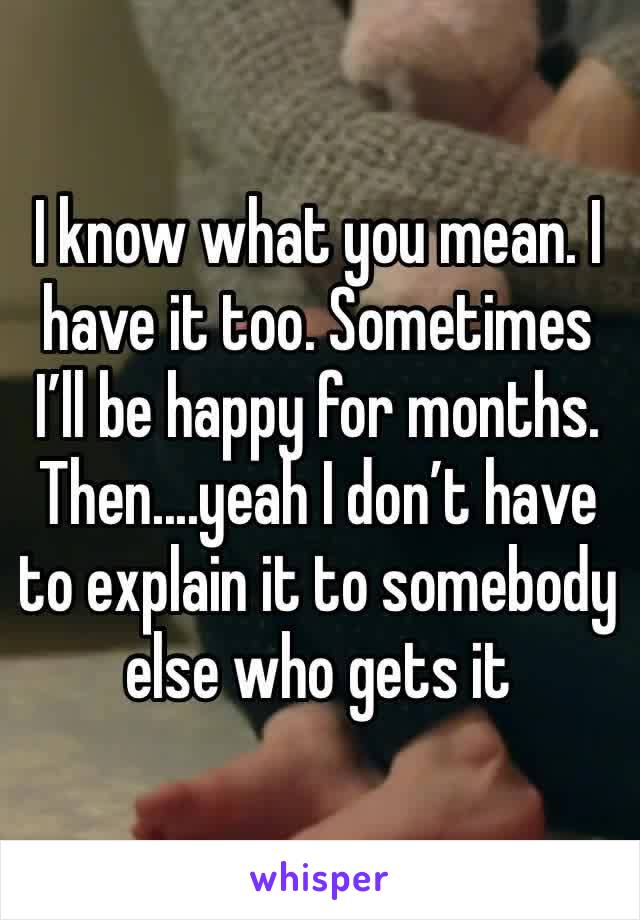 I know what you mean. I have it too. Sometimes I’ll be happy for months. Then....yeah I don’t have to explain it to somebody else who gets it 