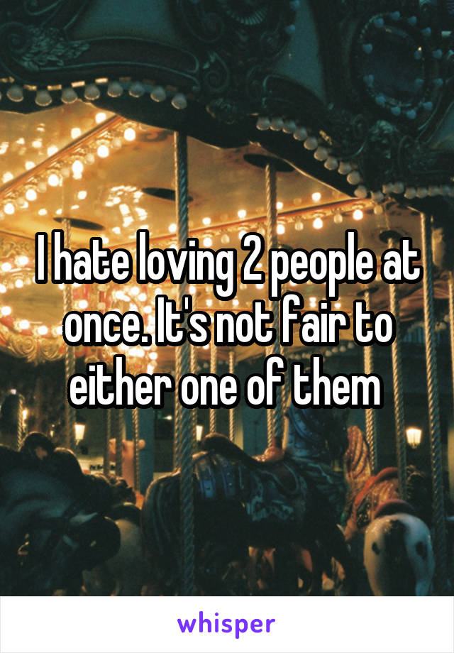 I hate loving 2 people at once. It's not fair to either one of them 