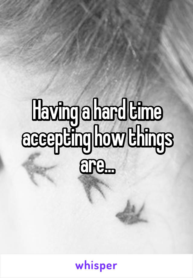 Having a hard time accepting how things are...