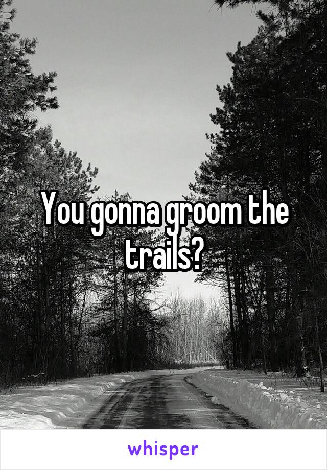 You gonna groom the trails?