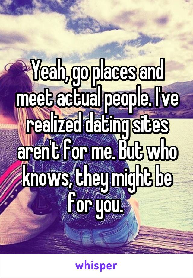 Yeah, go places and meet actual people. I've realized dating sites aren't for me. But who knows, they might be for you. 