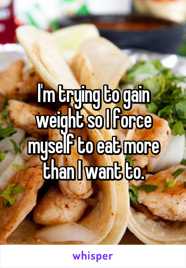 I'm trying to gain weight so I force myself to eat more than I want to.