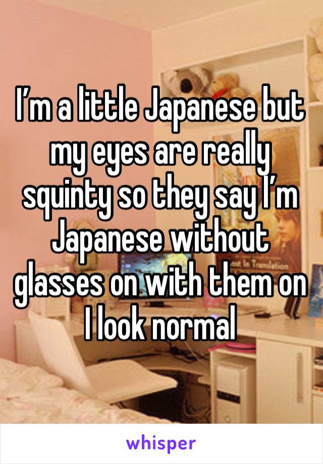 I’m a little Japanese but my eyes are really squinty so they say I’m Japanese without glasses on with them on I look normal 