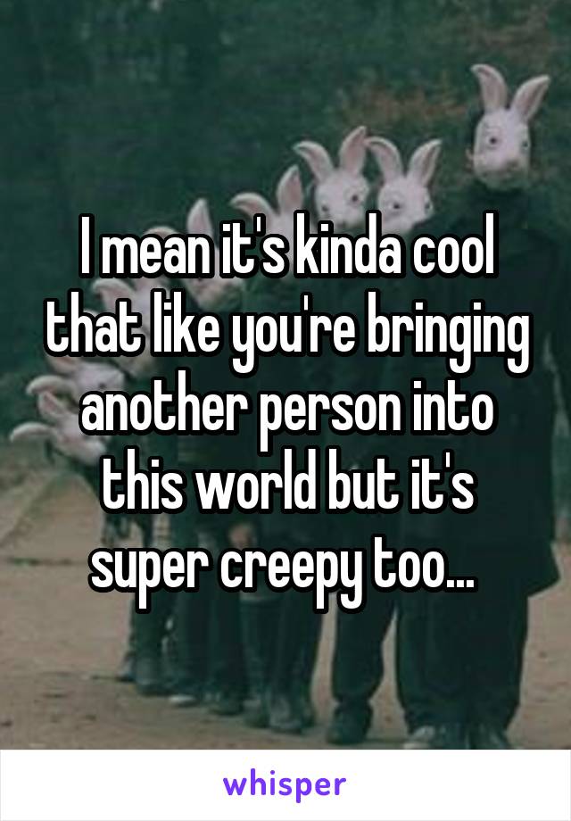 I mean it's kinda cool that like you're bringing another person into this world but it's super creepy too... 