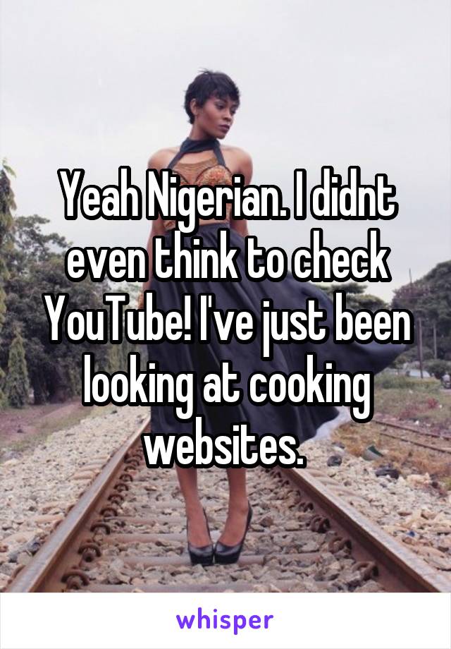Yeah Nigerian. I didnt even think to check YouTube! I've just been looking at cooking websites. 