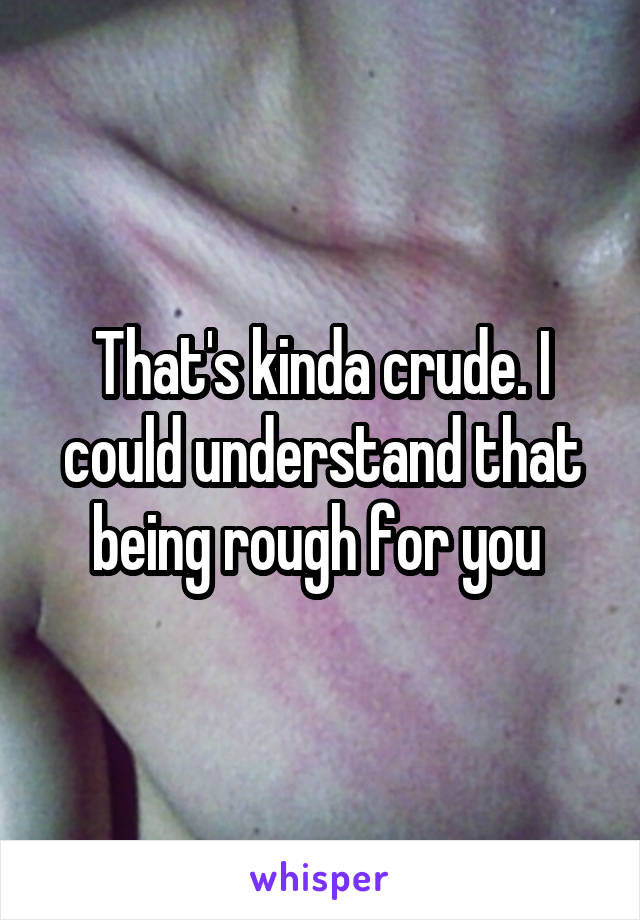 That's kinda crude. I could understand that being rough for you 