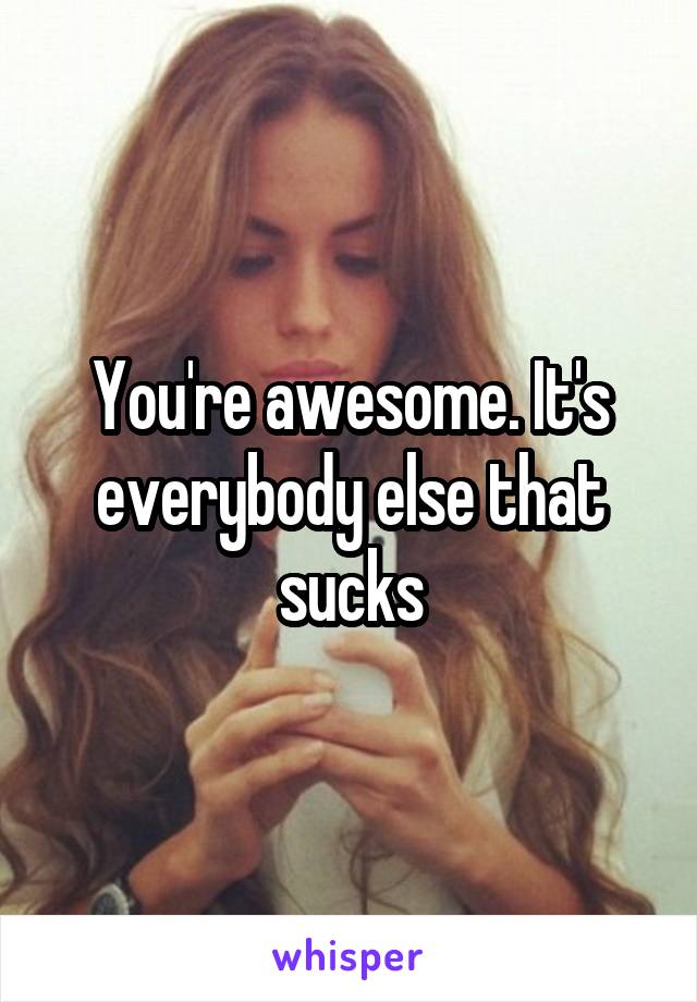 You're awesome. It's everybody else that sucks