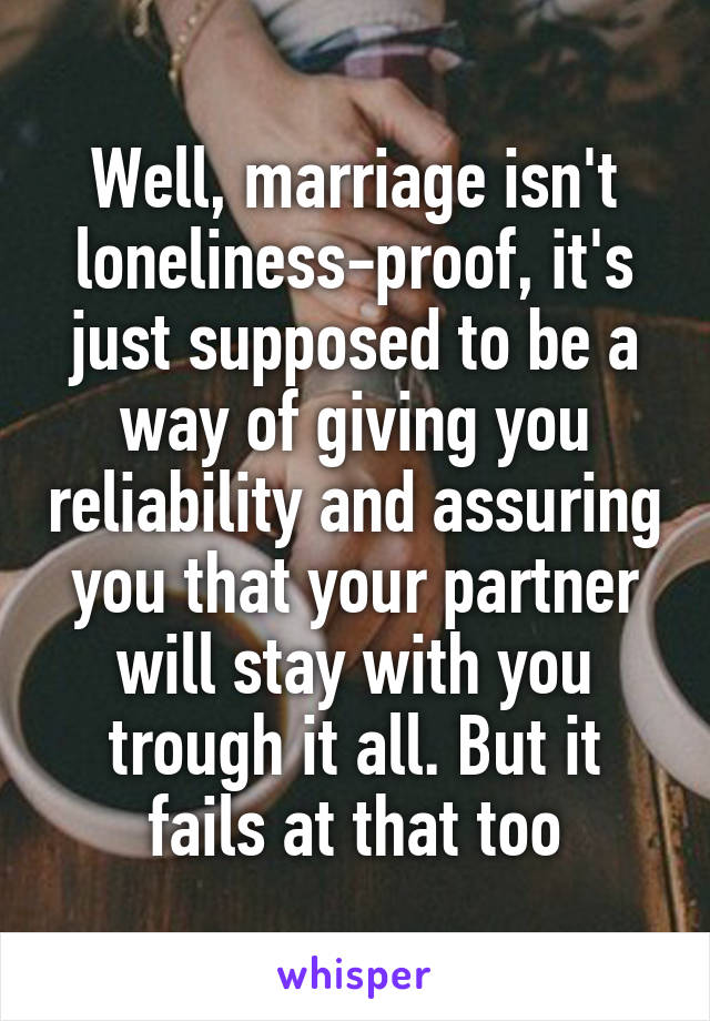 Well, marriage isn't loneliness-proof, it's just supposed to be a way of giving you reliability and assuring you that your partner will stay with you trough it all. But it fails at that too