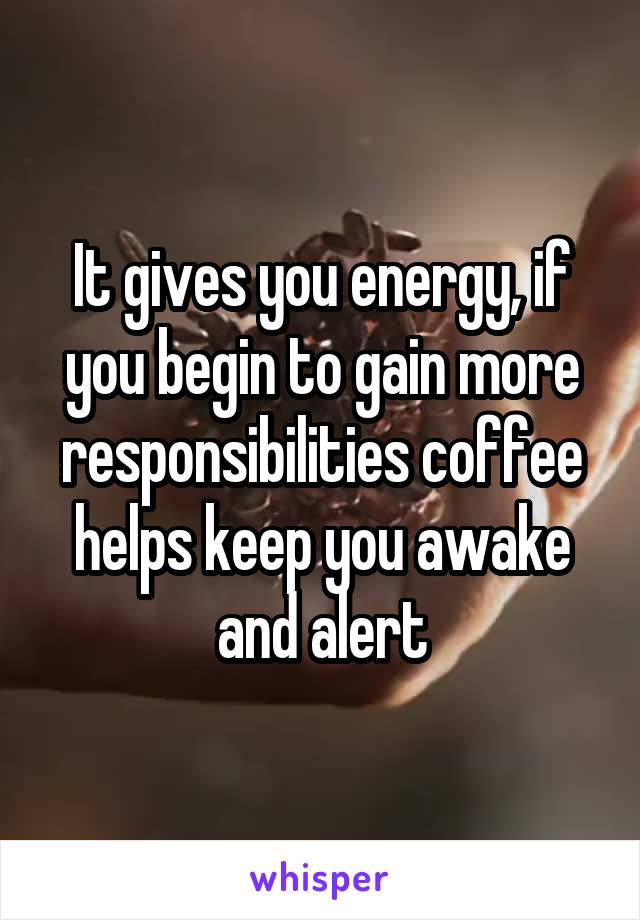 It gives you energy, if you begin to gain more responsibilities coffee helps keep you awake and alert