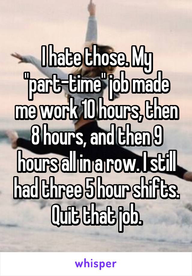 I hate those. My "part-time" job made me work 10 hours, then 8 hours, and then 9 hours all in a row. I still had three 5 hour shifts. Quit that job.