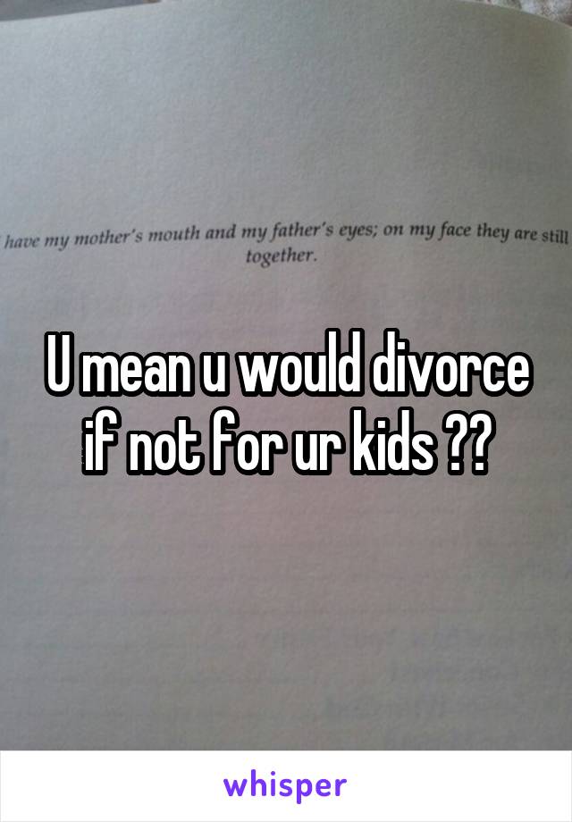 U mean u would divorce if not for ur kids ??