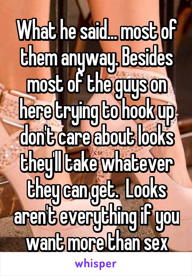 What he said... most of them anyway. Besides most of the guys on here trying to hook up don't care about looks they'll take whatever they can get.  Looks aren't everything if you want more than sex
