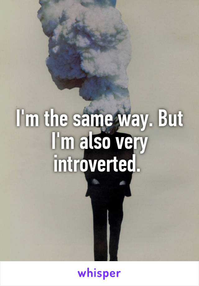I'm the same way. But I'm also very introverted. 