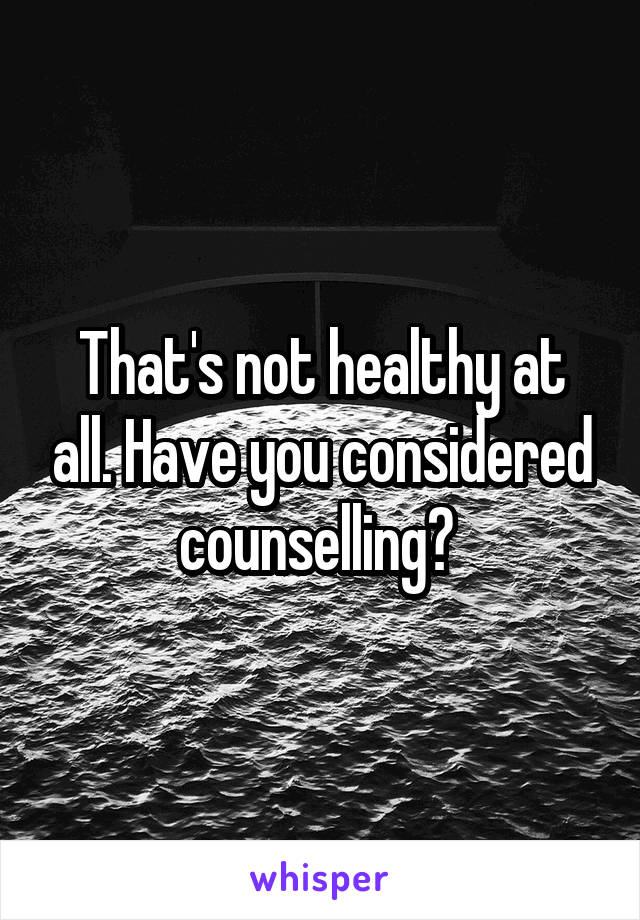 That's not healthy at all. Have you considered counselling? 
