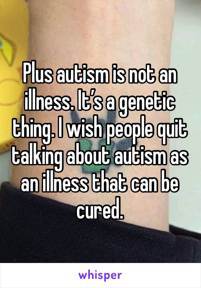Plus autism is not an illness. It’s a genetic thing. I wish people quit talking about autism as an illness that can be cured.