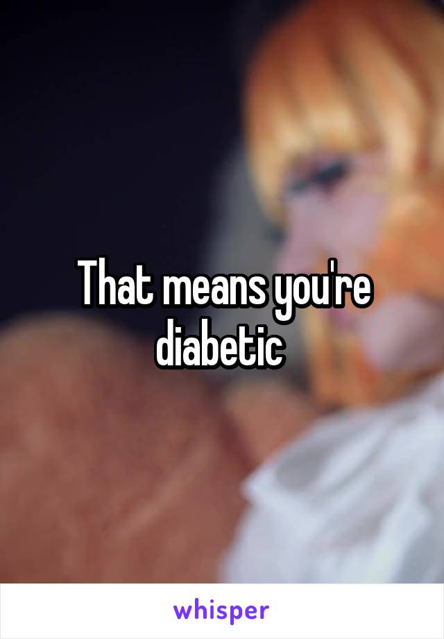That means you're diabetic 