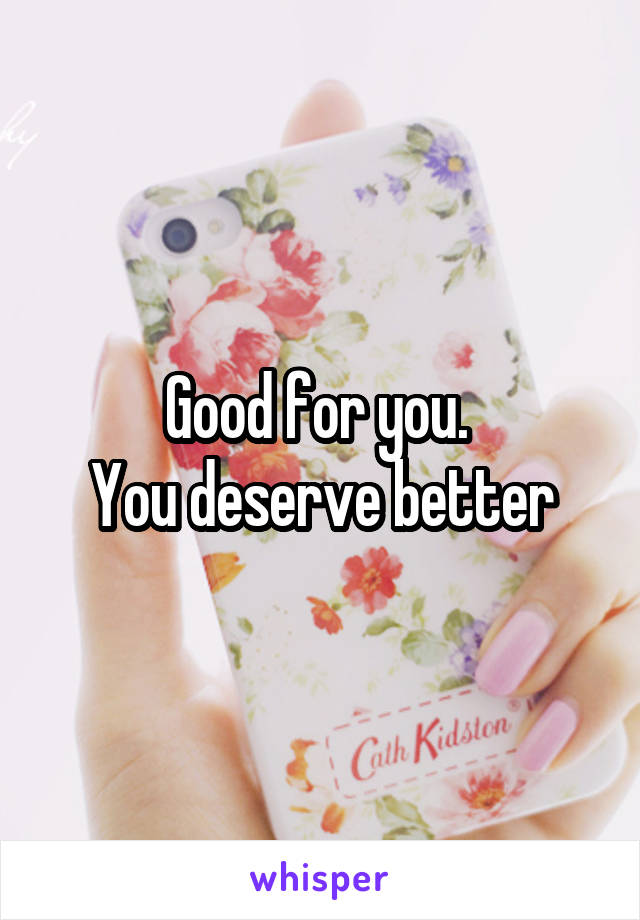 Good for you. 
You deserve better