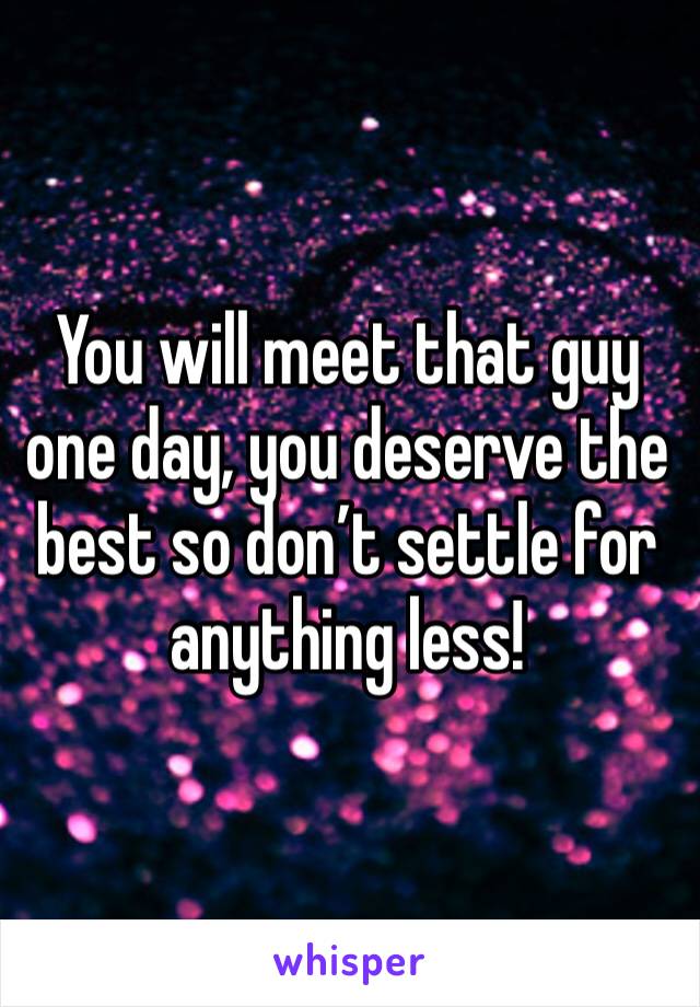 You will meet that guy one day, you deserve the best so don’t settle for anything less!