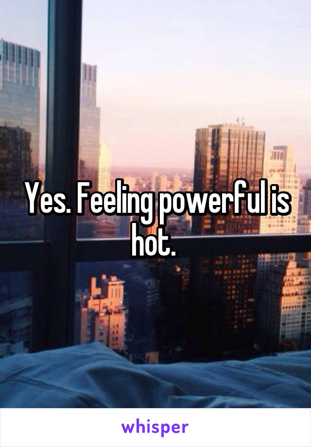 Yes. Feeling powerful is hot. 