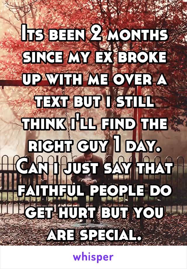 Its been 2 months since my ex broke up with me over a text but i still think i'll find the right guy 1 day. Can i just say that faithful people do get hurt but you are special.