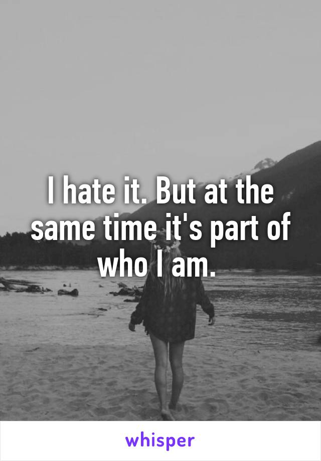 I hate it. But at the same time it's part of who I am. 