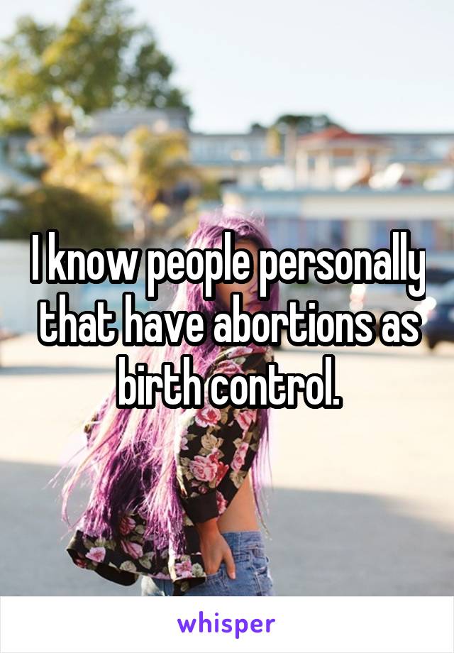 I know people personally that have abortions as birth control.