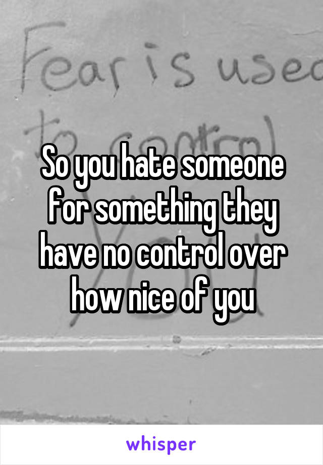 So you hate someone for something they have no control over how nice of you