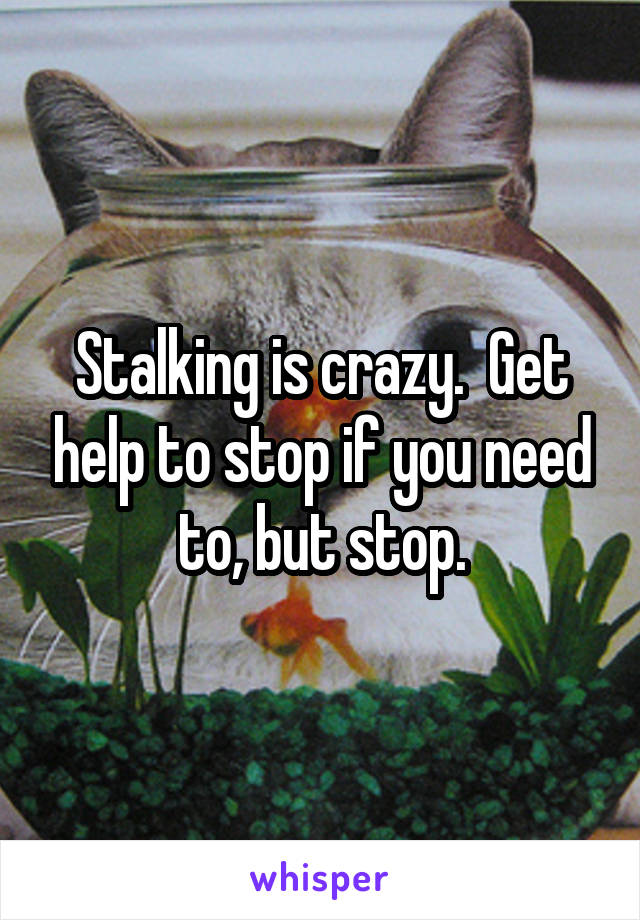 Stalking is crazy.  Get help to stop if you need to, but stop.
