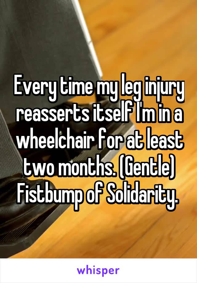 Every time my leg injury reasserts itself I'm in a wheelchair for at least two months. (Gentle) Fistbump of Solidarity. 