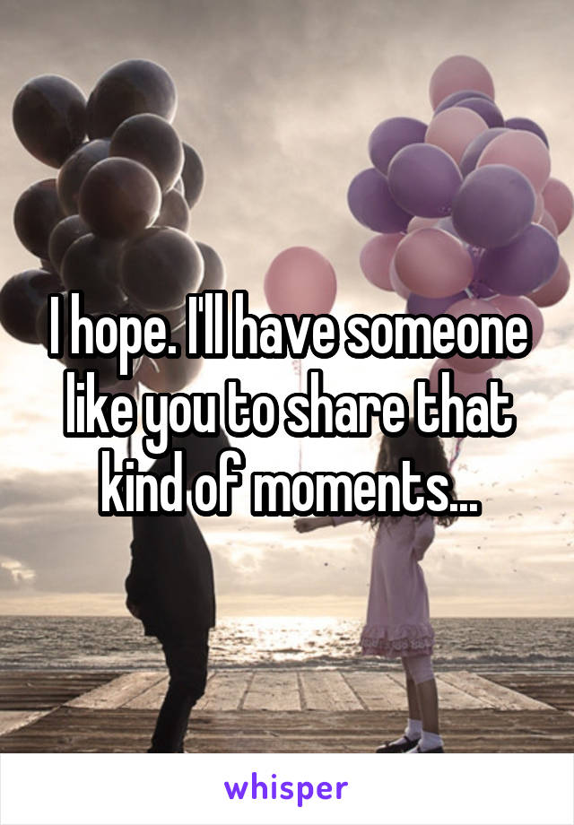 I hope. I'll have someone like you to share that kind of moments...