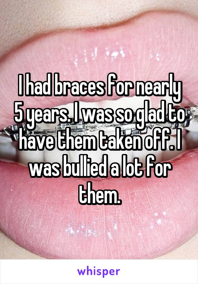 I had braces for nearly 5 years. I was so glad to have them taken off. I was bullied a lot for them.