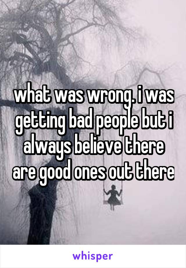 what was wrong. i was getting bad people but i always believe there are good ones out there