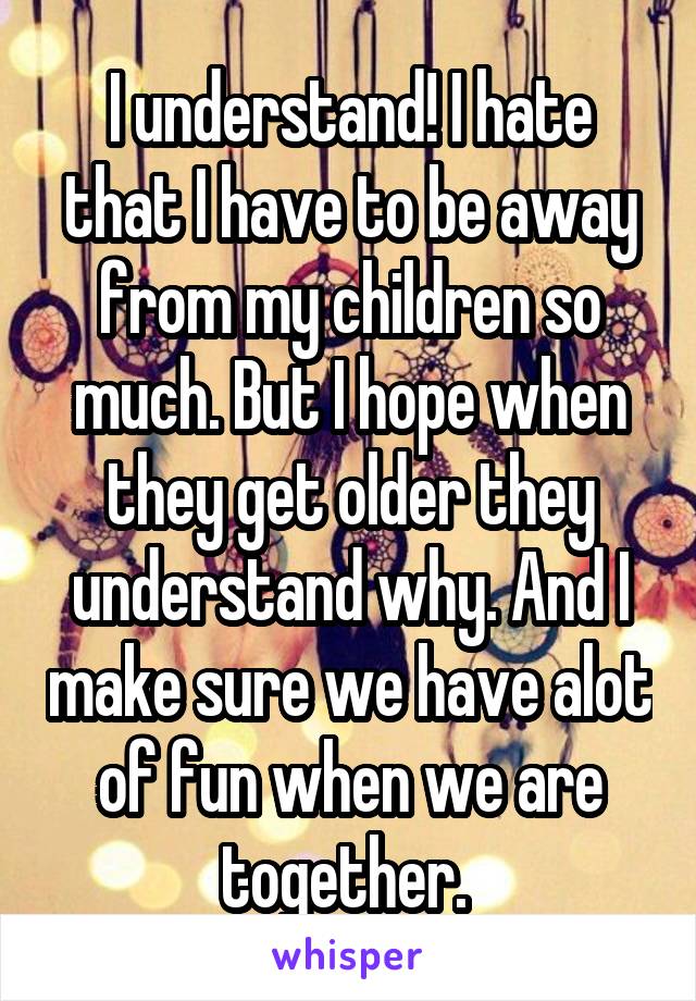 I understand! I hate that I have to be away from my children so much. But I hope when they get older they understand why. And I make sure we have alot of fun when we are together. 