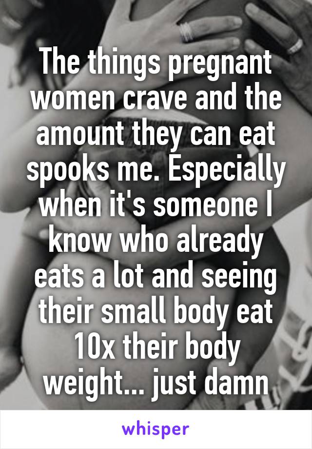 The things pregnant women crave and the amount they can eat spooks me. Especially when it's someone I know who already eats a lot and seeing their small body eat 10x their body weight... just damn