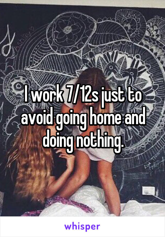 I work 7/12s just to avoid going home and doing nothing.