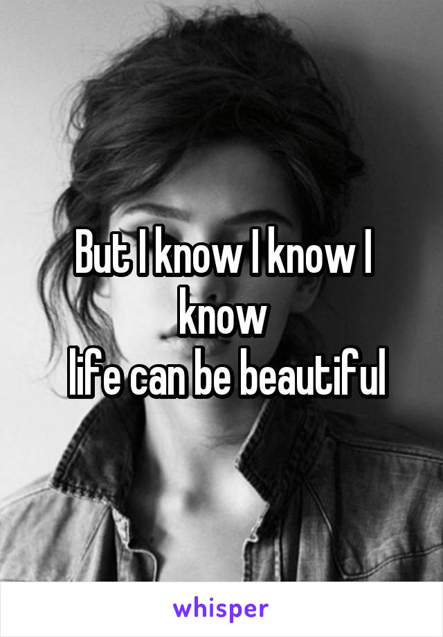 But I know I know I know
 life can be beautiful