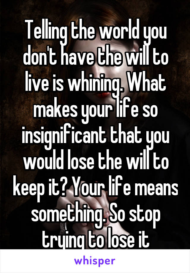 Telling the world you don't have the will to live is whining. What makes your life so insignificant that you would lose the will to keep it? Your life means something. So stop trying to lose it